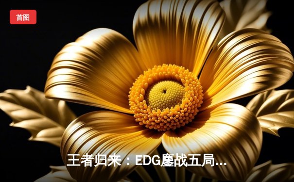 王者归来：EDG鏖战五局力克GEN，昂首挺进S13全球总决赛四强