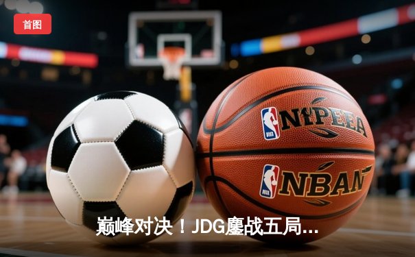 巅峰对决！JDG鏖战五局力克T1，369关键团战定乾坤问鼎MSI