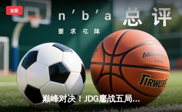 巅峰对决！JDG鏖战五局险胜BLG，勇夺LPL夏季赛冠军
