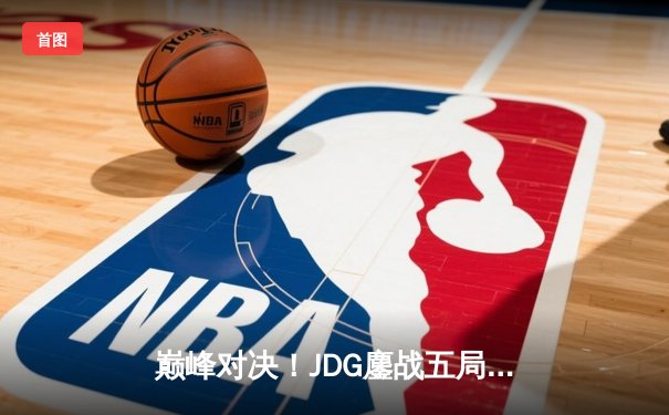 巅峰对决！JDG鏖战五局险胜BLG，LPL春季赛总决赛上演史诗级翻盘