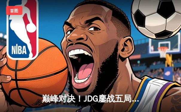 巅峰对决！JDG鏖战五局险胜TES，369神级纳尔锁定LPL春季赛决赛席位